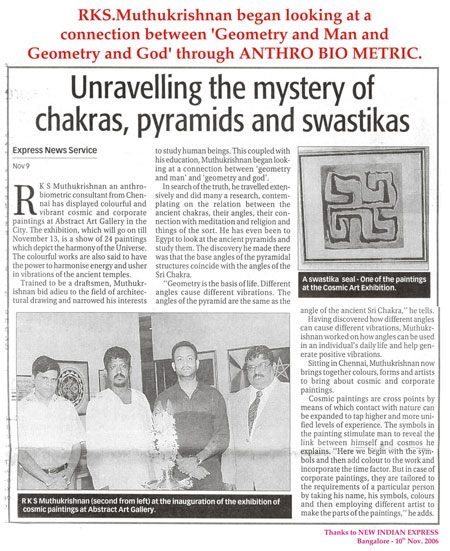 Mystery Of Chakras-RKS Muthukrishnan an anthro-biometric consultant from Chennai has displayed colourful and vibrant cosmic and corporate paintings at Abstract Art Gallery in the City. The exhibition, which will go on till November 13, is a show of 24 paintings which depict the harmony of the Universe. The colourful works are also said to have the power to harmonise energy and usher in vibrations of the ancient temples. Trained to be a draftsmen, Muthukrishnan bid adieu to the field of architectural drawing and narrowed his interests to study human beings. This coupled with his education, Muthukrishnan began looking at a connection between ‘geometry and man’ and ‘geomatery and god’. In search of the truth, he travelled extensively and did many a research, contemplating on the relation between the ancient chakras, their angles, their connection with meditation and religion and things of the sort. He has even been to Egypt to look at the ancient pyramids and study them.The discovery he made there was that the base angles of the pyramidal structures coincide with the angles of the Sri Chakra. “Geometry is the basis of Life. Different angles cause different vibrations. The angles of the pyramid are the same as the angle of the ancient Sri Chakra” he tells.